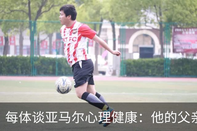 每体谈亚马尔心理健康：他的父亲过于追求成功可能带来负面影响